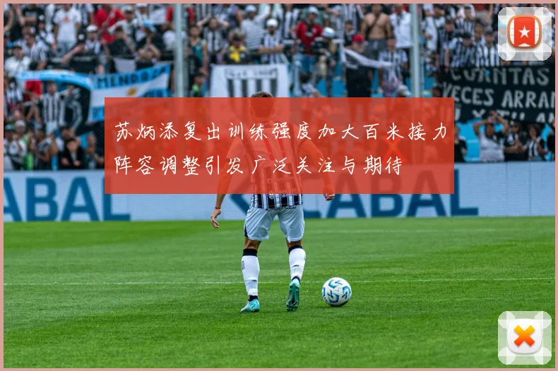苏炳添复出训练强度加大百米接力阵容调整引发广泛关注与期待