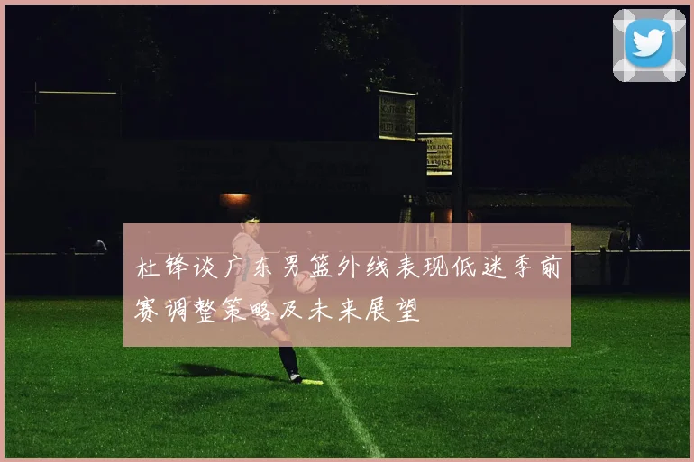 杜锋谈广东男篮外线表现低迷季前赛调整策略及未来展望