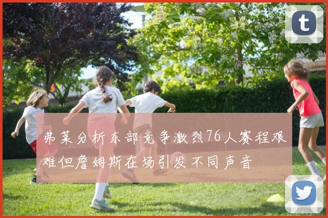 弗莱分析东部竞争激烈76人赛程艰难但詹姆斯在场引发不同声音