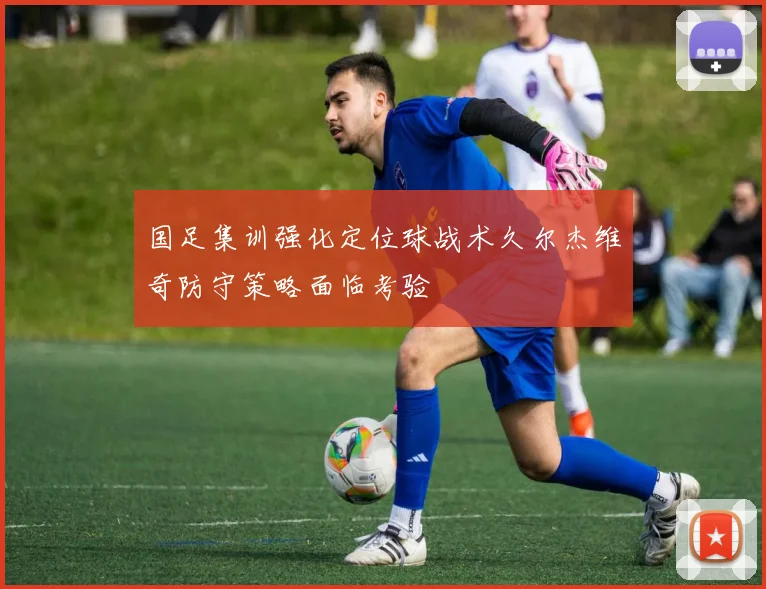 国足集训强化定位球战术久尔杰维奇防守策略面临考验