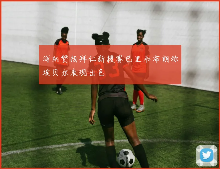 海纳赞扬拜仁新援赛巴里和布朗称埃贝尔表现出色
