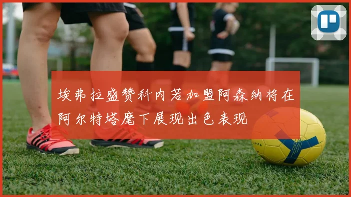 埃弗拉盛赞科内若加盟阿森纳将在阿尔特塔麾下展现出色表现